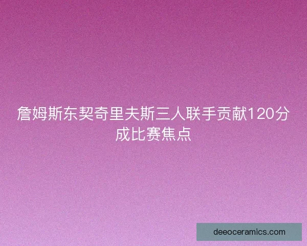 詹姆斯东契奇里夫斯三人联手贡献120分成比赛焦点