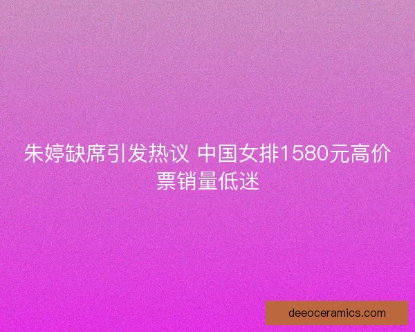 朱婷缺席引发热议 中国女排1580元高价票销量低迷