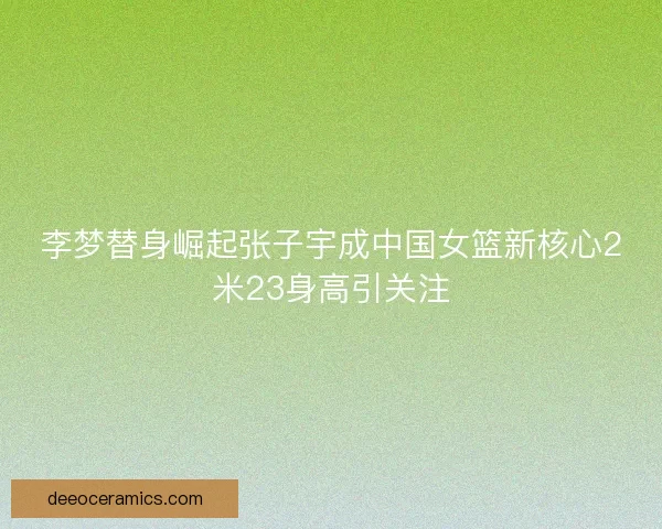 李梦替身崛起张子宇成中国女篮新核心2米23身高引关注
