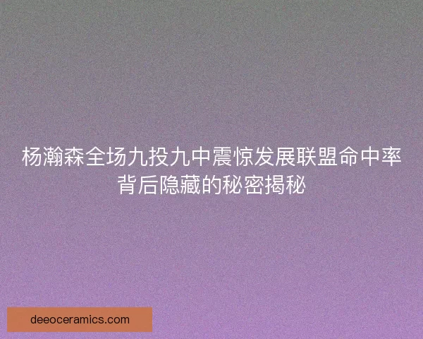 杨瀚森全场九投九中震惊发展联盟命中率背后隐藏的秘密揭秘
