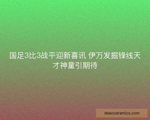 国足3比3战平迎新喜讯 伊万发掘锋线天才神童引期待
