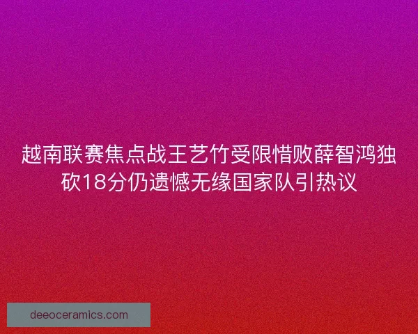 越南联赛焦点战王艺竹受限惜败薛智鸿独砍18分仍遗憾无缘国家队引热议